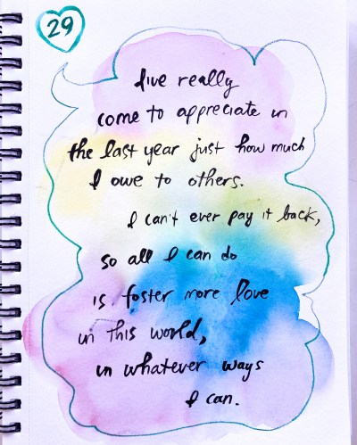 On my 29th birthday, I wrote, "I've really come to appreciate in the last year just how much I owe to others. I can't ever pay it back, so all I can do is foster more love in this world, in whatever ways I can." 